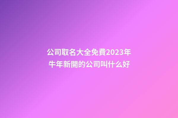公司取名大全免費2023年 牛年新開的公司叫什么好